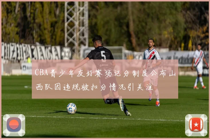 CBA青少年友好赛场记分制度公布山西队因违规被扣分情况引关注