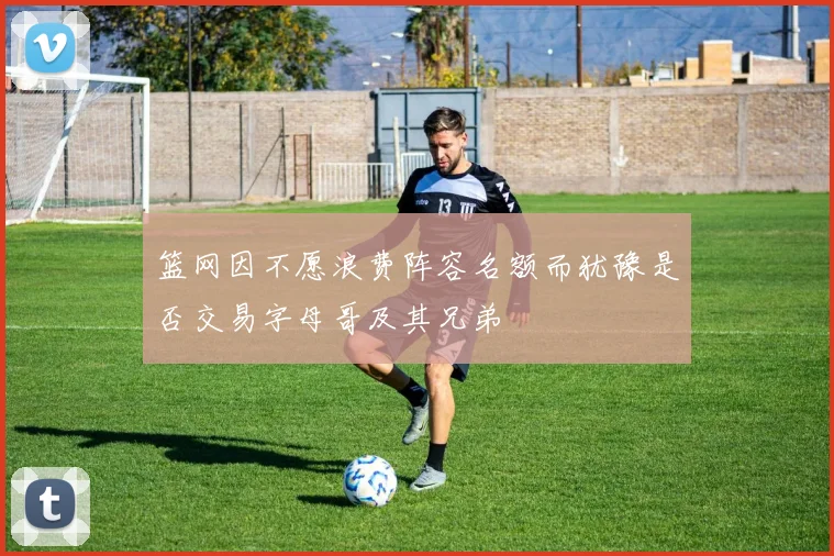 篮网因不愿浪费阵容名额而犹豫是否交易字母哥及其兄弟
