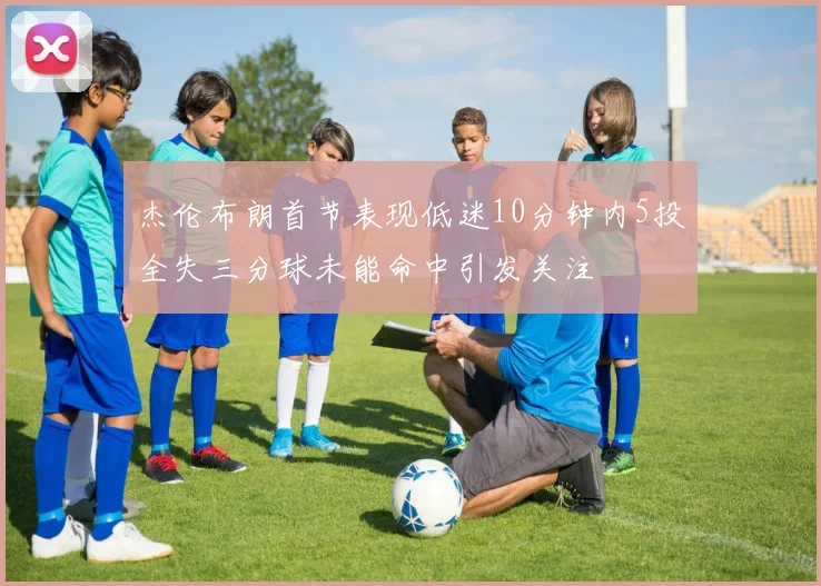 杰伦布朗首节表现低迷10分钟内5投全失三分球未能命中引发关注
