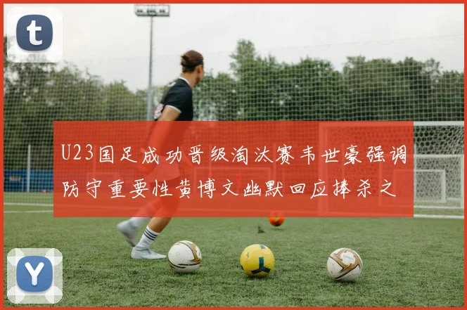 U23国足成功晋级淘汰赛韦世豪强调防守重要性黄博文幽默回应捧杀之说