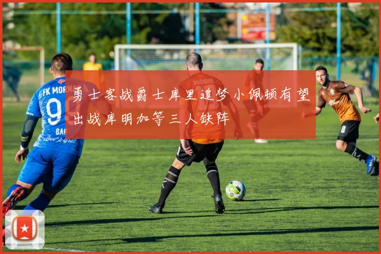 勇士客战爵士库里追梦小佩顿有望出战库明加等三人缺阵
