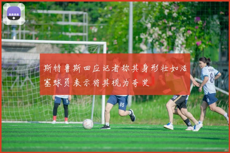 斯特鲁斯回应记者称其身形壮如活塞球员表示将其视为夸奖