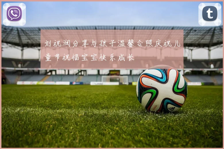 刘祝润分享与孩子温馨合照庆祝儿童节祝福宝宝快乐成长