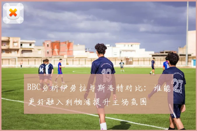 BBC分析伊劳拉与斯洛特对比：谁能更好融入利物浦提升主场氛围