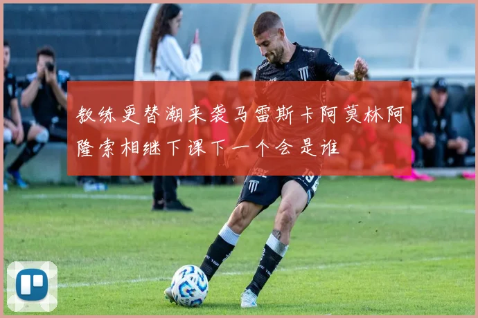 教练更替潮来袭马雷斯卡阿莫林阿隆索相继下课下一个会是谁