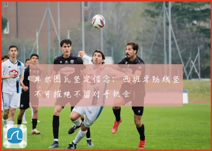库尔图瓦坚定信念：西班牙防线坚不可摧绝不留对手机会