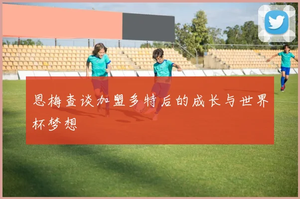 恩梅查谈加盟多特后的成长与世界杯梦想