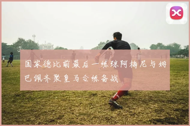 国家德比前最后一练琼阿梅尼与姆巴佩齐聚皇马合练备战