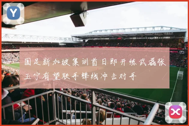 国足新加坡集训首日即开练武磊张玉宁有望联手锋线冲击对手