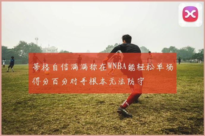 蒂格自信满满称在WNBA能轻松单场得分百分对手根本无法防守