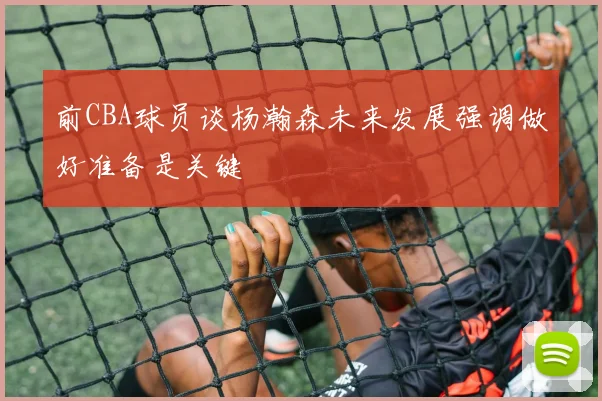 前CBA球员谈杨瀚森未来发展强调做好准备是关键
