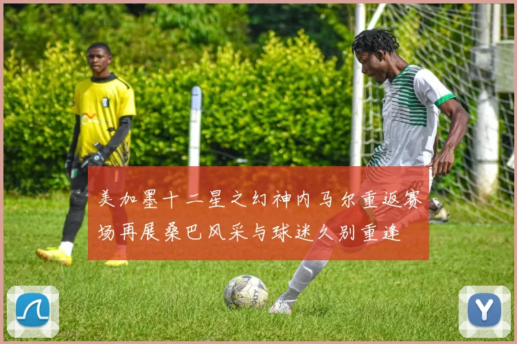 美加墨十二星之幻神内马尔重返赛场再展桑巴风采与球迷久别重逢