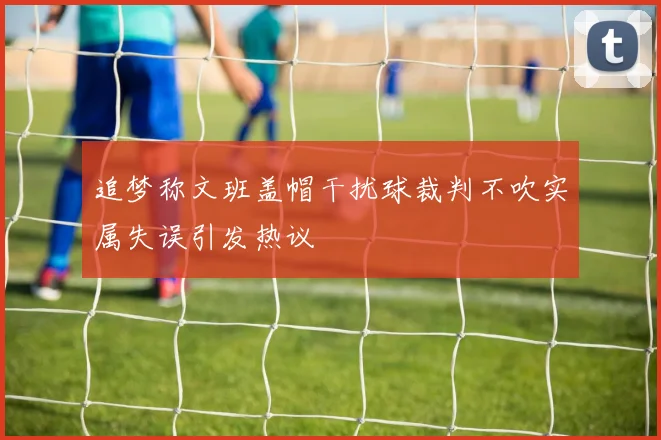追梦称文班盖帽干扰球裁判不吹实属失误引发热议